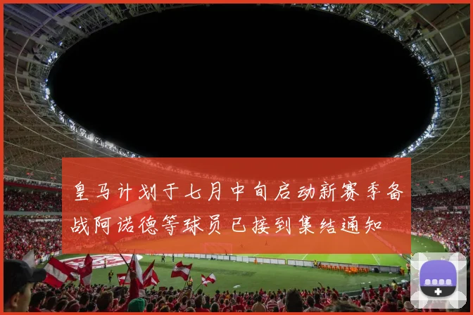 皇马计划于七月中旬启动新赛季备战阿诺德等球员已接到集结通知