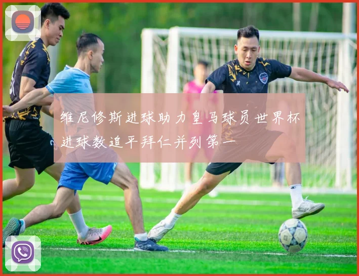 维尼修斯进球助力皇马球员世界杯进球数追平拜仁并列第一