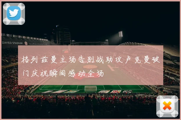 格列兹曼主场告别战助攻卢克曼破门庆祝瞬间感动全场