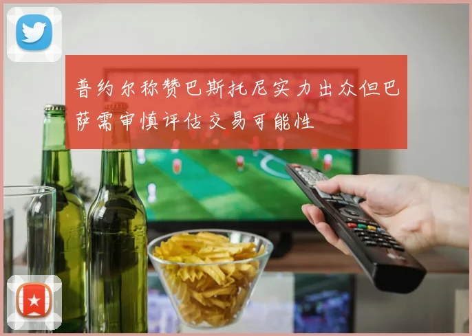 普约尔称赞巴斯托尼实力出众但巴萨需审慎评估交易可能性