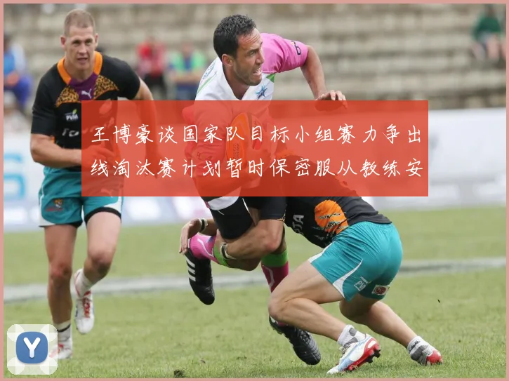 王博豪谈国家队目标小组赛力争出线淘汰赛计划暂时保密服从教练安排
