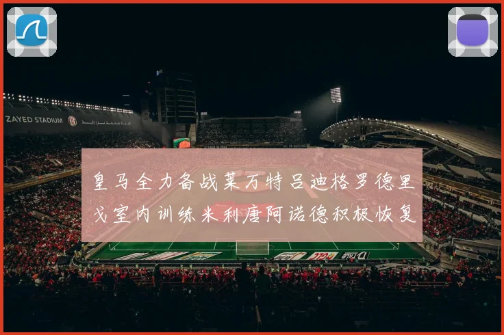 皇马全力备战莱万特吕迪格罗德里戈室内训练米利唐阿诺德积极恢复状态