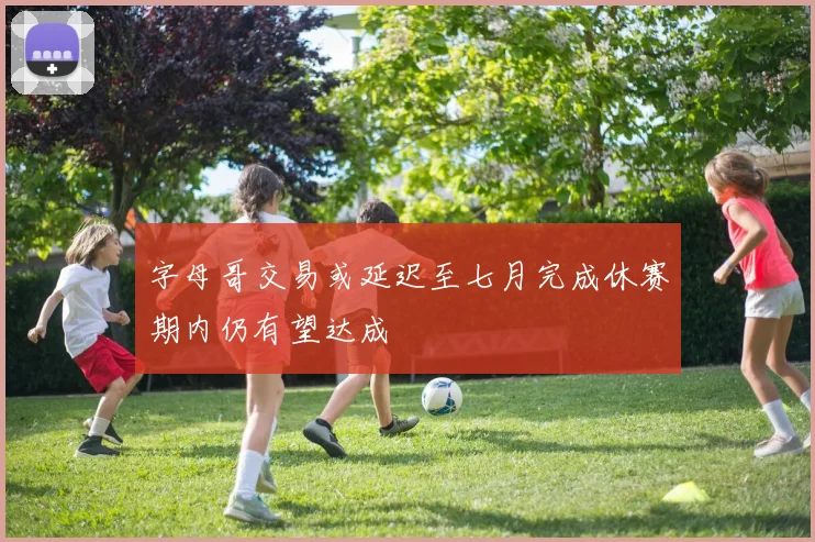 字母哥交易或延迟至七月完成休赛期内仍有望达成
