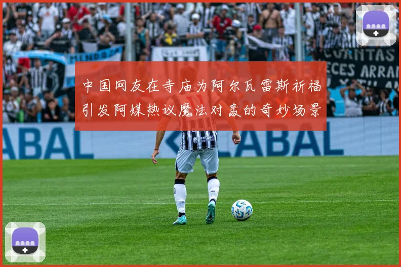 中国网友在寺庙为阿尔瓦雷斯祈福引发阿媒热议魔法对轰的奇妙场景