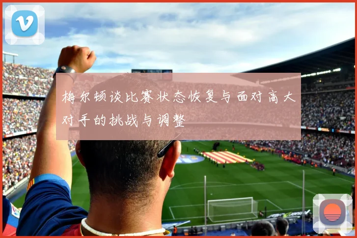 梅尔顿谈比赛状态恢复与面对高大对手的挑战与调整