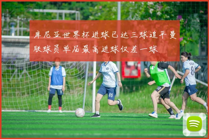 库尼亚世界杯进球已达三球追平曼联球员单届最高进球仅差一球