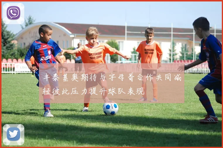 丰泰基奥期待与字母哥合作共同减轻彼此压力提升球队表现
