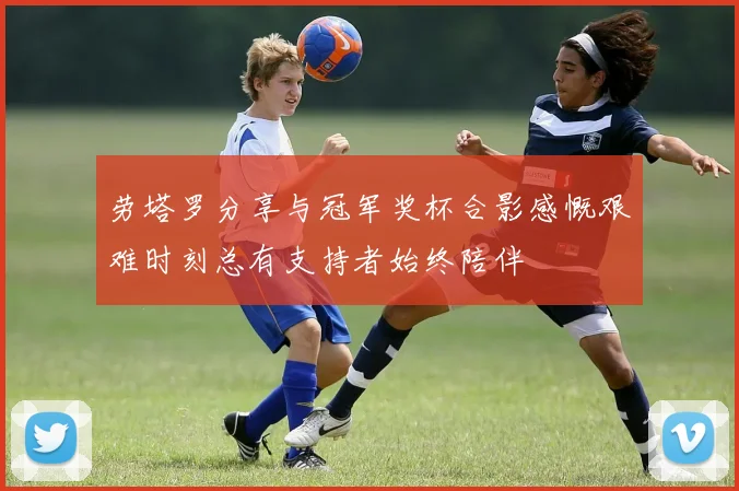劳塔罗分享与冠军奖杯合影感慨艰难时刻总有支持者始终陪伴