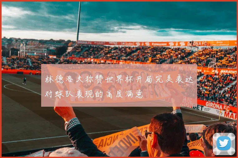 林德洛夫称赞世界杯开局完美表达对球队表现的高度满意