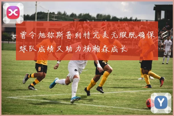曾令旭称斯普利特完美无瑕既确保球队成绩又助力杨瀚森成长