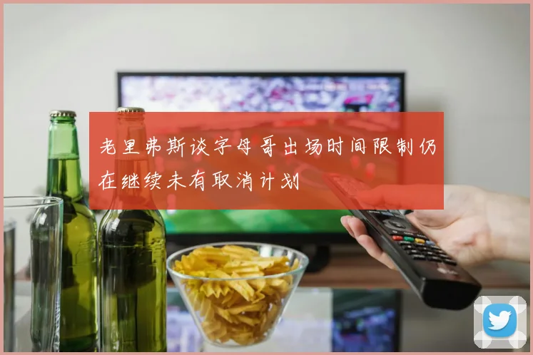 老里弗斯谈字母哥出场时间限制仍在继续未有取消计划