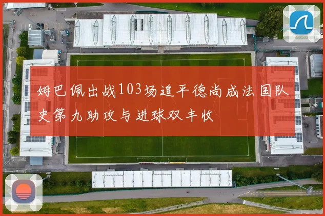 姆巴佩出战103场追平德尚成法国队史第九助攻与进球双丰收