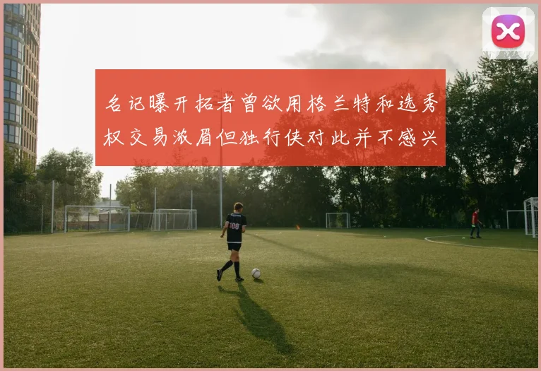 名记曝开拓者曾欲用格兰特和选秀权交易浓眉但独行侠对此并不感兴趣