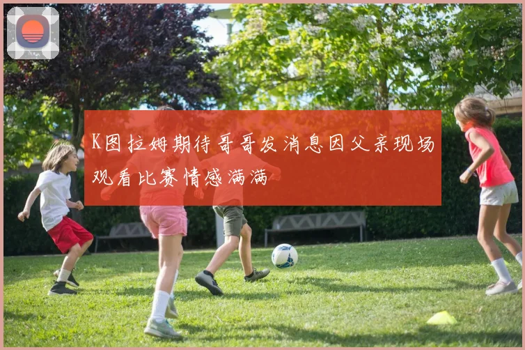 K图拉姆期待哥哥发消息因父亲现场观看比赛情感满满