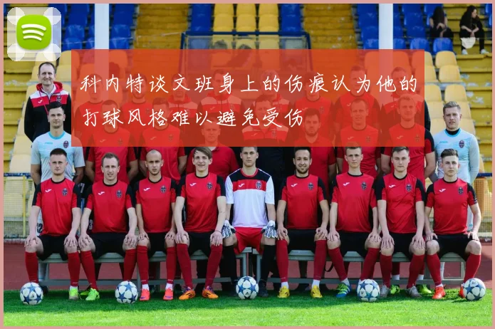 科内特谈文班身上的伤痕认为他的打球风格难以避免受伤