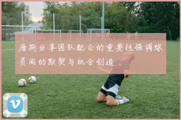 唐斯分享团队配合的重要性强调球员间的默契与机会创造