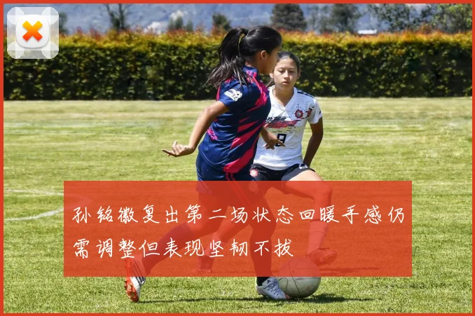 孙铭徽复出第二场状态回暖手感仍需调整但表现坚韧不拔