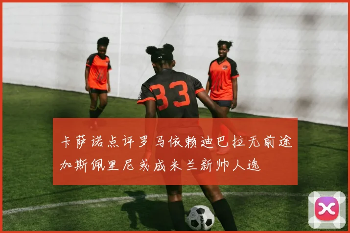 卡萨诺点评罗马依赖迪巴拉无前途加斯佩里尼或成米兰新帅人选