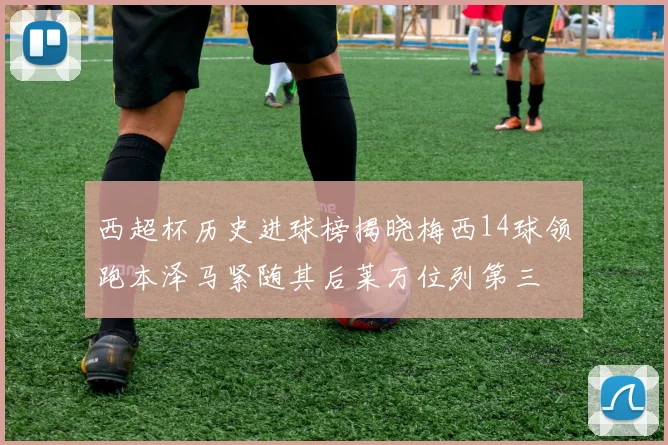 西超杯历史进球榜揭晓梅西14球领跑本泽马紧随其后莱万位列第三