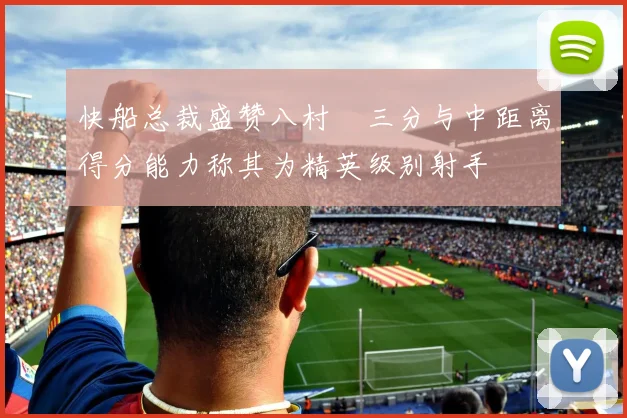 快船总裁盛赞八村塁三分与中距离得分能力称其为精英级别射手