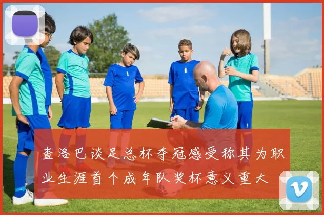 查洛巴谈足总杯夺冠感受称其为职业生涯首个成年队奖杯意义重大