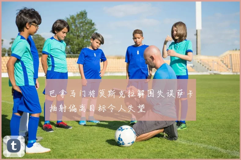 巴拿马门将莫斯克拉解围失误萨卡抽射偏离目标令人失望