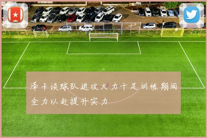 泽卡谈球队进攻火力十足训练期间全力以赴提升实力