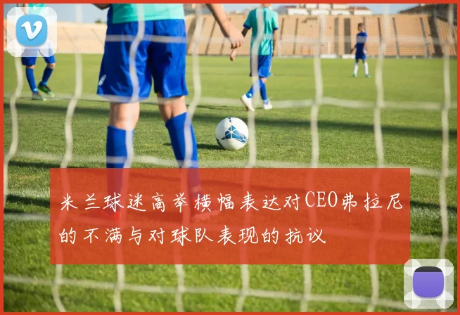 米兰球迷高举横幅表达对CEO弗拉尼的不满与对球队表现的抗议
