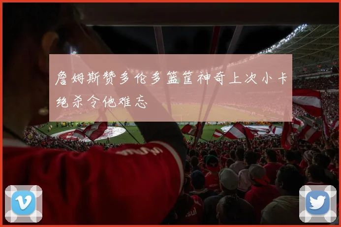 詹姆斯赞多伦多篮筐神奇上次小卡绝杀令他难忘