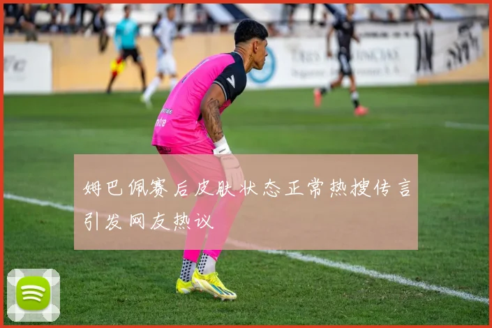 姆巴佩赛后皮肤状态正常热搜传言引发网友热议