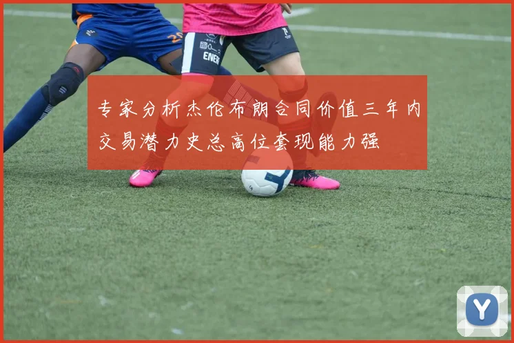 专家分析杰伦布朗合同价值三年内交易潜力史总高位套现能力强