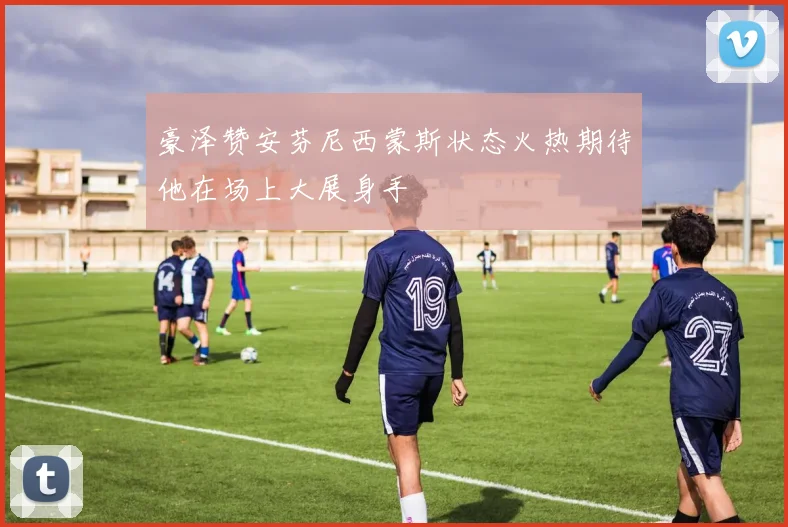 豪泽赞安芬尼西蒙斯状态火热期待他在场上大展身手