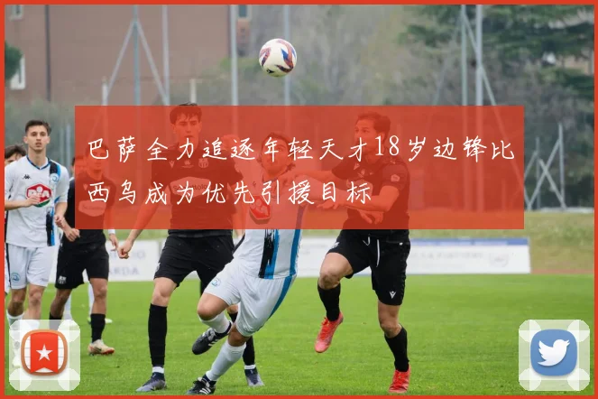 巴萨全力追逐年轻天才18岁边锋比西乌成为优先引援目标