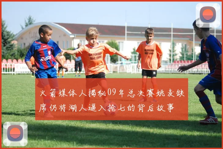 火箭媒体人揭秘09年总决赛姚麦缺席仍将湖人逼入抢七的背后故事